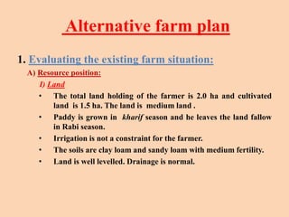 Alternative farm plan
1. Evaluating the existing farm situation:
A) Resource position:
I) Land
• The total land holding of the farmer is 2.0 ha and cultivated
land is 1.5 ha. The land is medium land .
• Paddy is grown in kharif season and he leaves the land fallow
in Rabi season.
• Irrigation is not a constraint for the farmer.
• The soils are clay loam and sandy loam with medium fertility.
• Land is well levelled. Drainage is normal.
 