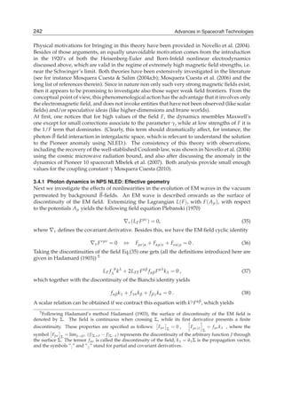 242
10                                                                       Advances in Spacecraft Technologies
                                                                       Advances in Spacecraft Technologies

Physical motivations for bringing in this theory have been provided in Novello et al. (2004).
Besides of those arguments, an equally unavoidable motivation comes from the introduction
in the 1920’s of both the Heisenberg-Euler and Born-Infeld nonlinear electrodynamics
discussed above, which are valid in the regime of extremely high magnetic ﬁeld strengths, i.e.
near the Schwinger’s limit. Both theories have been extensively investigated in the literature
(see for instance Mosquera Cuesta & Salim (2004a;b); Mosquera Cuesta et al. (2006) and the
long list of references therein). Since in nature non only such very strong magnetic ﬁelds exist,
then it appears to be promising to investigate also those super weak ﬁeld frontiers. From the
conceptual point of view, this phenomenological action has the advantage that it involves only
the electromagnetic ﬁeld, and does not invoke entities that have not been observed (like scalar
ﬁelds) and/or speculative ideas (like higher-dimensions and brane worlds).
At ﬁrst, one notices that for high values of the ﬁeld F, the dynamics resembles Maxwell’s
one except for small corrections associate to the parameter γ, while at low strengths of F it is
the 1/F term that dominates. (Clearly, this term should dramatically affect, for instance, the
photon- B ﬁeld interaction in intergalactic space, which is relevant to understand the solution
to the Pioneer anomaly using NLED.). The consistency of this theory with observations,
including the recovery of the well-stablished Coulomb law, was shown in Novello et al. (2004)
using the cosmic microwave radiation bound, and also after discussing the anomaly in the
dynamics of Pioneer 10 spacecraft Mbelek et al. (2007). Both analysis provide small enough
values for the coupling constant γ Mosquera Cuesta (2010).

3.4.1 Photon dynamics in NPS NLED: Effective geometry
Next we investigate the effects of nonlinearities in the evolution of EM waves in the vacuum
permeated by background B-ﬁelds. An EM wave is described onwards as the surface of
discontinuity of the EM ﬁeld. Extremizing the Lagrangian L( F ), with F ( Aμ ), with respect
to the potentials Aμ yields the following ﬁeld equation Plebanski (1970)

                                             ∇ν ( L F F μν ) = 0,                                              (35)
where ∇ν deﬁnes the covariant derivative. Besides this, we have the EM ﬁeld cyclic identity

                            ∇ν F ∗μν = 0     ⇔      Fμν|α + Fαμ|ν + Fνα|μ = 0 .                                (36)
Taking the discontinuities of the ﬁeld Eq.(35) one gets (all the deﬁnitions introduced here are
given in Hadamard (1903)) 5
                                        μ
                                  L F f λ kλ + 2L FF F αβ f αβ F μλ k λ = 0 ,                                  (37)
which together with the discontinuity of the Bianchi identity yields

                                      f αβ k γ + f γα k β + f βγ k α = 0 .                                     (38)
A scalar relation can be obtained if we contract this equation with              kγ F αβ ,   which yields
  5 Following Hadamard’s method Hadamard (1903), the surface of discontinuity of the EM ﬁeld is

denoted by Σ. The ﬁeld is continuous when crossing Σ, while its ﬁrst derivative presents a ﬁnite
discontinuity. These properties are speciﬁed as follows:         Fμν   Σ
                                                                           =0,    Fμν|λ       = f μν k λ , where the
                                                                                          Σ
symbol Fμν Σ = limδ→0+ ( J |Σ+δ − J |Σ−δ ) represents the discontinuity of the arbitrary function J through
the surface Σ. The tensor f μν is called the discontinuity of the ﬁeld, k λ = ∂λ Σ is the propagation vector,
and the symbols ”| ” and ”|| ” stand for partial and covariant derivatives.
 