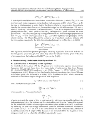 Nonlinear Electrodynamics: An Alternative Field Theoryfor Featuring Photon Propagation Over Weak
Nonlinear Electrodynamics: Alternative Field Theory for Featuring Photon Propagation Over
Weak Background Electromagnetic Fields Performance of Receivers ofRead off Radio Signals...
Background Electromagnetic Fields and the and what Earth Receivers Radio Signals from . . .        243
                                                                                                   11



                                  ( F αβ f αβ gμν + 2F μλ f λν )k μ k ν = 0 .                      (39)
It is straightforward to see that here we ﬁnd two distinct solutions: a) when F αβ f αβ = 0, case
in which such mode propagates along standard null geodesics, and b) when F αβ f αβ = χ. In
the case a) it is important to notice that in the absence of charge currents, this discontinuity
describe the propagation of the wave front as determined by the ﬁeld equation (35), above.
Thence, following Lichnerowicz. (1962) the quantity f αβ can be decomposed in terms of the
propagation vector k α and a space-like vector a β (orthogonal to k α ) that describes the wave
polarization. Thus, only the light-ray having polarization and direction of propagation such
that F αβ k α a β = 0 will follow geodesics in gμν . Any other light-ray will propagate on the
effective metric (40). Meanwhile, in this last case, we obtain from equations (37) and (39)
the propagation equation for the ﬁeld discontinuities being given by Novello et al. (2000)

                                               L FF μα ν
                                     gμν − 4       F Fα k μ k ν = 0 .                              (40)
                                               LF
                                         effective metric
This equation proves that photons propagate following a geodesic that is not that one on
the background space-time, gμν , but rather they follow the effective metric given by Eq.(40),
which depends on the background ﬁeld F μα , i. e., on the B-ﬁeld.

4. Understanding the Pioneer anomaly within NLED
4.1 Astrodynamics of Pioneer 10 and 11: Input facts
As pointed out above, since 1998 the JPL group have continuously reported an anomalous
frequency shift derived from about ten years study of radio-metric data from Pioneer
10: 03/01/1987-22/07/1998 Anderson et al. (1998), Pioneer 11: 05/01/1987-01/10/1990
Anderson et al. (1995). The group has also found a similar feature in the data from of Ulysses
and Galileo spacecrafts Anderson et al. (1998; 2002). The observed effect mimics a constant
sunward acceleration acting on the spacecraft with magnitude

                                 a P = (8.74 ± 1.33) × 10−8 cm s−2                                 (41)
and a steady frequency (ν) drift

                                    dΔν
                                                  6 × 10−9 Hz/s                                    (42)
                                     dt
which equates to a ”clock acceleration”:

                                         dΔν    a
                                              = P ν,                                       (43)
                                           dt    c
where c represents tha speed of light in a vacuum, and t is the one way signal travel time. An
independent analysis of the radio-metric Doppler tracking data from the Pioneer 10 spacecraft
for the period 1987 - 1994 conﬁrms the previous observations Markwardt (2002). In addition,
by removing the spin-rate change contribution yields an apparent anomalous acceleration
a P = (7.84 ± 0.01)× 10−8 cm s−2 , of the same amount for both Pioneer 10/11 Anderson et
al. (2002); Abramovici & Vager (1986). Besides, it has been noted that the magnitude of a P
compares nicely to cH0 , where H0 is the Hubble parameter today.
 