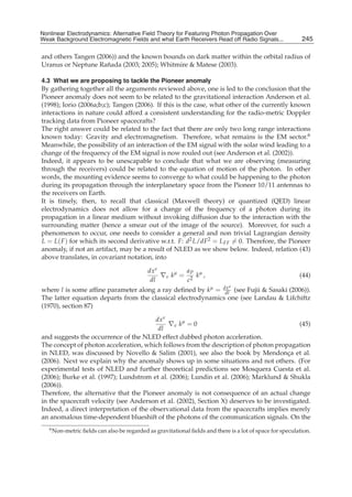 Nonlinear Electrodynamics: An Alternative Field Theoryfor Featuring Photon Propagation Over Weak
Nonlinear Electrodynamics: Alternative Field Theory for Featuring Photon Propagation Over
Weak Background Electromagnetic Fields Performance of Receivers ofRead off Radio Signals...
Background Electromagnetic Fields and the and what Earth Receivers Radio Signals from . . .               245
                                                                                                          13

and others Tangen (2006)) and the known bounds on dark matter within the orbital radius of
                      ˜
Uranus or Neptune Ranada (2003; 2005); Whitmire & Matese (2003).

4.3 What we are proposing to tackle the Pioneer anomaly
By gathering together all the arguments reviewed above, one is led to the conclusion that the
Pioneer anomaly does not seem to be related to the gravitational interaction Anderson et al.
(1998); Iorio (2006a;b;c); Tangen (2006). If this is the case, what other of the currently known
interactions in nature could afford a consistent understanding for the radio-metric Doppler
tracking data from Pioneer spacecrafts?
The right answer could be related to the fact that there are only two long range interactions
known today: Gravity and electromagnetism. Therefore, what remains is the EM sector.6
Meanwhile, the possibility of an interaction of the EM signal with the solar wind leading to a
change of the frequency of the EM signal is now rouled out (see Anderson et al. (2002)).
Indeed, it appears to be unescapable to conclude that what we are observing (measuring
through the receivers) could be related to the equation of motion of the photon. In other
words, the mounting evidence seems to converge to what could be happening to the photon
during its propagation through the interplanetary space from the Pioneer 10/11 antennas to
the receivers on Earth.
It is timely, then, to recall that classical (Maxwell theory) or quantized (QED) linear
electrodynamics does not allow for a change of the frequency of a photon during its
propagation in a linear medium without invoking diffusion due to the interaction with the
surrounding matter (hence a smear out of the image of the source). Moreover, for such a
phenomenon to occur, one needs to consider a general and non trivial Lagrangian density
L = L( F ) for which its second derivative w.r.t. F: d2 L/dF2 = L FF = 0. Therefore, the Pioneer
anomaly, if not an artifact, may be a result of NLED as we show below. Indeed, relation (43)
above translates, in covariant notation, into

                                           dx ν        a
                                                ∇ν kμ = P kμ ,                                           (44)
                                            dl          c2
                                                                            μ
where l is some afﬁne parameter along a ray deﬁned by kμ = dx (see Fujii & Sasaki (2006)).
                                                              dl
The latter equation departs from the classical electrodynamics one (see Landau & Lifchiftz
(1970), section 87)

                                         dx ν
                                              ∇ν kμ = 0                                    (45)
                                          dl
and suggests the occurrence of the NLED effect dubbed photon acceleration.
The concept of photon acceleration, which follows from the description of photon propagation
in NLED, was discussed by Novello & Salim (2001), see also the book by Mendonca et al. ¸
(2006). Next we explain why the anomaly shows up in some situations and not others. (For
experimental tests of NLED and further theoretical predictions see Mosquera Cuesta et al.
(2006); Burke et al. (1997); Lundstrom et al. (2006); Lundin et al. (2006); Marklund & Shukla
(2006)).
Therefore, the alternative that the Pioneer anomaly is not consequence of an actual change
in the spacecraft velocity (see Anderson et al. (2002), Section X) deserves to be investigated.
Indeed, a direct interpretation of the observational data from the spacecrafts implies merely
an anomalous time-dependent blueshift of the photons of the communication signals. On the
   6 Non-metric ﬁelds can also be regarded as gravitational ﬁelds and there is a lot of space for speculation.
 