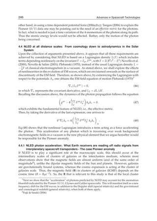 246
14                                                                    Advances in Spacecraft Technologies
                                                                    Advances in Spacecraft Technologies

other hand, in using a time dependent potential Iorio (2006a;b;c); Tangen (2006) to explain the
Pioneer 10/11 data one may be pointing out to the need of an effective metric for the photons.
In fact, what is needed is just a time variation of the 4-momentum of the photon along its path.
Thus the atomic energy levels would not be affected. Rather, only the motion of the photon
being concerned.

4.4 NLED at all distance scales: From cosmology down to astrodynamics in the Solar
    System
Upon the collection of arguments presented above, it appears that all these requirements are
achieved by considering that NLED is based on a Lagrangian density L( F ) which includes
terms depending nonlinearly on the invariant F = Fμν F μν , with F = 2( B2 c2 − E2 ) Novello et al.
(2000); Novello & Salim (2001); Plebanski (1970), instead of the usual Lagrangian density L =
− 1 F of classical electromagnetism in a vacuum. As stated above, we shall explore the effects
  4
of nonlinearities in the evolution of EM waves, which are envisioned onwards as the surface of
discontinuity of the EM ﬁeld. Therefore, as shown above, by extremizing the Lagrangian with
respect to the potentials Aμ one obtains the EM ﬁeld equation of motion Plebanski (1970)7

                                             ∇ν ( L F F μν ) = 0,                                       (46)
in which ∇ν represents the covariant derivative, and L F = dL/dF.
Recalling the discussion above, the dynamics of the photon propagation follows the equation

                                                L FF μα ν
                                      gμν − 4       F Fα k μ k ν = 0 .                                  (47)
                                                LF
which exhibits the fundamental feature of NLED, i.e., the effective metric.
Then, by taking the derivative of the last expression, one arrives to

                                           L FF μβ ν
                                   kν ∇ν k α = 4
                                               F Fβ k μ k ν    .                        (48)
                                           LF               |α
Eq.(48) shows that the nonlinear Lagrangian introduces a term acting as a force accelerating
the photon. This acceleration of any photon which is traversing over weak background
electromagnetic ﬁelds in a vacuum is the new physical element that we argue hereafter would
be responsible for the Pioneer anomaly.

4.4.1 NLED photon acceleration: What Earth receivers are reading off radio signals from
      interplanetary spacecraft transponders - The case Pioneer anomaly
If NLED is to play a signiﬁcant role at the macroscopic scale, this should occur at the
intermediary scales of clusters of galaxies or the interclusters medium, wherein most
observations show that the magnetic ﬁelds are almost uniform (and of the same order of
magnitude8 ), unlike the dipolar magnetic ﬁelds of the Sun and planets. However, galaxies
are gravitationally bound systems, whereas the cosmic expansion is acting at the cluster of
galaxies scale. Thus, the magnetic ﬁeld (B) in clusters of galaxies (IGMF) depends on the
cosmic time (B = B0 a−2 ). So, the B that is relevant to this study is that of the local cluster
   7 Next we show that the ”acceleration” of photons predicted by NLED may account for the anomalous

blueshift indicated by the Pioneer 10/11, Ulysses and Galileo spacecrafts. This will manifest itself as a new
frequency shift for the EM waves, in addition to the Doppler shift (special relativity) and the gravitational
and cosmological redshift (general relativity), when both of them apply.
   8 Fujii & Sasaki (2006)
 