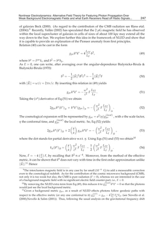 Nonlinear Electrodynamics: An Alternative Field Theoryfor Featuring Photon Propagation Over Weak
Nonlinear Electrodynamics: Alternative Field Theory for Featuring Photon Propagation Over
Weak Background Electromagnetic Fields Performance of Receivers ofRead off Radio Signals...
Background Electromagnetic Fields and the and what Earth Receivers Radio Signals from . . .                               247
                                                                                                                          15

of galaxies Beck (2000). (As regard to the contribution of the CMB radiation see Riess etal.
(2004)).9 Recently, Vall´ e (2002) has speculated that the 2 μG magnetic ﬁeld he has observed
                        e
within the local supercluster of galaxies in cells of sizes of about 100 kpc may extend all the
way down to the Sun. We explore further this idea in the framework of NLED and show that
it is capable to provide an explanation of the Pioneer anomaly from ﬁrst principles.
Relation (40) can be cast in the form

                                                                    L FF 2
                                                    gμν kμ kν = 4       b ,                                              (49)
                                                                    LF
where bμ = F μν k ν and b2 = bμ bμ .
As E = 0, one can write, after averaging over the angular-dependence Bialynicka-Birula &
Bialynicki-Birula (1970):

                                             1                1
                                       b2 = − ||k||2 B2 c2 = − ||k||2 F                                                  (50)
                                             2                4
with ||k|| = ω/c = 2πν/c. By inserting this relation in (49) yields

                                                                ω 2 L FF
                                               gμν kμ kν = −       F     .                                               (51)
                                                                c2   LF
Taking the (x α ) derivative of Eq.(51) we obtain

                                                                              ω 2 L FF
                           2gμν kμ (kν )|α + kμ kν ( gμν )|α = −                 F        .                              (52)
                                                                              c2   L F |α
                                                                                         (local )
The cosmological expansion will be represented by gμν = a2 (η ) gμν                                 , with a the scale factor,
                                  (local )
η the conformal time, and gμν                 the local metric. So, Eq.(52) yields:

                                                      ˙
                                                      a                             ω 2 L FF
                        2gμν kμ (kν )|0 + 2               gμν kμ kν = −                F        ,                        (53)
                                                      a                             c2   L F |0
where the dot stands for partial derivative w.r.t. η. Using Eqs.(51) and (53) we obtain10

                                                ˙
                                                a     ω 2 L FF   1            ω 2 L FF
                           k μ ( k μ ) |0 =              F     −                 F        .                              (54)
                                                a     c2   LF    2            c2   L F |0
Now, F = − 4 a F, by recalling that B2 ∝ a−4 . Moreover, from the method of the effective
         ˙        ˙
                  a

metric, it can be shown that k0 does not vary with time in the ﬁrst order approximation unlike
||k||.11 Hence
   9 The interclusters magnetic ﬁeld is in any case by far small (10−9 G) to add a measurable correction

even to the cosmological redshift. As for the contribution of the cosmic microwave background (CMB),
not only it is too weak but also, the CMB is pure radiation (F = 0), whereas we are interested in the case
of a background magnetic ﬁeld with no signiﬁcant electric ﬁeld counter-part, i.e., E = 0.
  10 By removing the NLED extra term from Eq.(49), this reduces it to g(local ) k μ k ν = 0 so that the photons
                                                                        μν
would just see the local background metric.
  11 Given a background metric g , as a result of NLED effects photons follow geodesic paths with
                                    μν
                                                                         (e f f )
respect to the effective metric (or any one conformal to it) gμν = gμν − 4 L FF Fμα Fαν (see Novello et al.
                                                                           LF
(2000),Novello & Salim (2001)). Thus, following the usual analysis on the gravitational frequency shift
 