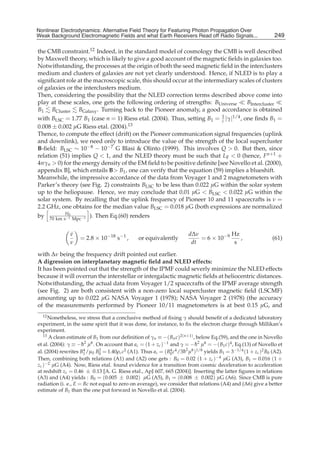 Nonlinear Electrodynamics: An Alternative Field Theoryfor Featuring Photon Propagation Over Weak
Nonlinear Electrodynamics: Alternative Field Theory for Featuring Photon Propagation Over
Weak Background Electromagnetic Fields Performance of Receivers ofRead off Radio Signals...
Background Electromagnetic Fields and the and what Earth Receivers Radio Signals from . . .                      249
                                                                                                                 17

the CMB constraint.12 Indeed, in the standard model of cosmology the CMB is well described
by Maxwell theory, which is likely to give a good account of the magnetic ﬁelds in galaxies too.
Notwithstanding, the processes at the origin of both the seed magnetic ﬁeld in the interclusters
medium and clusters of galaxies are not yet clearly understood. Hence, if NLED is to play a
signiﬁcant role at the macroscopic scale, this should occur at the intermediary scales of clusters
of galaxies or the interclusters medium.
Then, considering the possibility that the NLED correction terms described above come into
play at these scales, one gets the following ordering of strengths: BUniverse       BIntercluster
B1 BCluster BGalaxy . Turning back to the Pioneer anomaly, a good accordance is obtained
with BLSC = 1.77 B1 (case n = 1) Riess etal. (2004). Thus, setting B1 = 1 |γ|1/4 , one ﬁnds B1 =
                                                                         c
0.008 ± 0.002 μG Riess etal. (2004).13
Thence, to compute the effect (drift) on the Pioneer communication signal frequencies (uplink
and downlink), we need only to introduce the value of the strength of the local supercluster
B-ﬁeld: BLSC ∼ 10−8 − 10−7 G Blasi & Olinto (1999). This involves Q > 0. But then, since
relation (51) implies Q < 1, and the NLED theory must be such that LF < 0 (hence, F n+1 +
4nγn > 0) for the energy density of the EM ﬁeld to be positive deﬁnite [see Novello et al. (2000),
appendix B], which entails B> B1 , one can verify that the equation (59) implies a blueshift.
Meanwhile, the impressive accordance of the data from Voyager 1 and 2 magnetometers with
Parker’s theory (see Fig. 2) constraints BLSC to be less than 0.022 μG within the solar system
up to the heliopause. Hence, we may conclude that 0.01 μG < BLSC < 0.022 μG within the
solar system. By recalling that the uplink frequency of Pioneer 10 and 11 spacecrafts is ν =
2.2 GHz, one obtains for the median value BLSC = 0.018 μG (both expressions are normalized
            H0
by   70 km s−1 Mpc−1
                        ). Then Eq.(60) renders


               ν
               ˙                                                        dΔν            Hz
                    = 2.8 × 10−18 s−1 ,         or equivalently             = 6 × 10−9    ,                     (61)
               ν                                                         dt             s

with Δν being the frequency drift pointed out earlier.
A digression on interplanetary magnetic ﬁeld and NLED effects:
It has been pointed out that the strength of the IPMF could severly minimize the NLED effects
because it will overrun the interstellar or intergalactic magnetic ﬁelds at heliocentric distances.
Notwithstanding, the actual data from Voyager 1/2 spacecrafts of the IPMF average strength
(see Fig. 2) are both consistent with a non-zero local supercluster magnetic ﬁeld (LSCMF)
amounting up to 0.022 μG NASA Voyager 1 (1978); NASA Voyager 2 (1978) (the accuracy
of the measurements performed by Pioneer 10/11 magnetometers is at best 0.15 μG, and
   12 Nonetheless, we stress that a conclusive method of ﬁxing γ should beneﬁt of a dedicated laboratory

experiment, in the same spirit that it was done, for instance, to ﬁx the electron charge through Millikan’s
experiment.
   13 A clean estimate of B from our deﬁnition of γ ≡ −( B c )2(n+1) , below Eq.(59), and the one in Novello
                            1                        n         n
et al. (2004): γ ≡ −h2 μ8 . On account that ac = (1 + zc )−1 and γ = −h2 μ8 = −( B1 c)4 , Eq.(13) of Novello et
                     ¯                                                     ¯
al. (2004) rewrites B1 /μ0 B0 = 1.40ρc c2 (A1). Thus ac = ( B0 c4 /3¯ 2 μ8 )1/8 yields B1 = 3−1/4 (1 + zc )2 B0 (A2).
                       4      2                              4      h
Then, combining both relations (A1) and (A2) one gets : B0 = 0.02 (1 + zc )−4 μG (A3), B1 = 0.016 (1 +
zc )−2 μG (A4). Now, Riess etal. found evidence for a transition from cosmic deceleration to acceleration
at redshift zc = 0.46 ± 0.13 [A. G. Riess etal., ApJ 607, 665 (2004)]. Inserting the latter ﬁgures in relations
(A3) and (A4) yields : B0 = (0.005 ± 0.002) μG (A5), B1 = (0.008 ± 0.002) μG (A6). Since CMB is pure
radiation (i. e., E = Bc not equal to zero on average), we consider that relations (A4) and (A6) give a better
estimate of B1 than the one put forward in Novello et al. (2004).
 