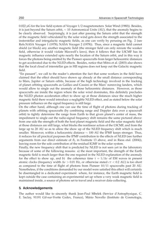 250
18                                                          Advances in Spacecraft Technologies
                                                          Advances in Spacecraft Technologies

0.022 μG for the low ﬁeld system of Voyager 1/2 magnetometers Solar Wind (1980)). Besides,
it is just beyond the Saturn orbit, ∼ 10 Astronomical Units (AU), that the anomaly begins to
be clearly observed. Surprisingly, it is just after passing the Saturn orbit that the strength
of the magnetic ﬁeld vehiculated by the solar wind gets down the strength associated to the
insterstellar and intergalactic magnetic ﬁelds, as one can verify by perusing on Fig. 2 (see
Refs.NASA Voyager 1 (1978); NASA Voyager 2 (1978)). Thus, since a magnetic ﬁeld cannot
shield (or block) any another magnetic ﬁeld (the stronger ﬁeld can only reroute the weaker
ﬁeld, otherwise it would violate Maxwell’s laws), then it follows that the LSCMF has its
magnetic inﬂuence extended upto nearly the location of the Saturn orbit, and in this way it
forces the photons being emitted by the Pioneer spacecrafts from larger heliocentric distances
to get accelerated due to the NLED effects. Besides, notice that Mitra et al. (2003) also shows
that the local cloud of interstellar gas in HII regions does not keep out the Galactic magnetic
ﬁeld.
“En passant”, we call to the reader’s attention the fact that some workers in the ﬁeld have
claimed that the effect should have shown up already at the small distance corresponding
to Mars, Jupiter or Saturn orbits, because of the high technology involved in the tracking
of planet orbiting spacecrafts as Galileo and Cassini or the Mars’ nonroving landers, which
would allow to single out the anomaly at those heliocentric distances. However, as those
spacecrafts are inside the region where the solar wind dominates, this deﬁnitely precludes
the NLED photon acceleration effect to show up at those distances since the much higher
magnetic ﬁeld there would introduce a negligible NLED effect, and as stated below the solar
pressure inﬂuence on the signal frequency is still large.
On the other hand, although one can use the time of ﬂight of photons during tracking of
planets with orbiting spacecrafts (by combining range and Doppler data over a spacecraft
orbit) to tightly determine the range from Earth to that given planet’s center of mass, the
impediment to single out the radio-signal frequency shift remains the same pictured above:
from one side the strength of both the host planet magnetic ﬁeld and the solar magnetic ﬁeld
at those distances are still large, what blocks the nonlinear action of the LSCMF, and from the
large up to 20 AU so as to allow the show up of the NLED frequency shift which is much
smaller. Moreover, within a heliocentric distance ∼ 100 AU the IPMF keeps stronger. Thus,
it reduces for all practical purposes the IPMF contribution to the effects of NLED (see further
arguments from our direct estimate of B1 in Footnote 13 above, and in Riess etal. (2004)),
leaving room for the sole contribution of the residual IGMF in the solar system.
Finally, the new frequency shift that is predicted by NLED is not seen yet in the laboratory
because of some of the following reasons: a) the most important, the strength of the Earth
magnetic ﬁeld is much larger than the one required in the NLED explanation of the anomaly
for the effect to show up, and b) the coherence time τ = 1/Δν of EM waves in present
atomic clocks (frequency width Δν > 0.01 Hz, or otherwise stated cτ < 0.2 AU) is too short
as compared to the time of ﬂight of photons from Pioneer 10/11 spacecrafts past 20 AU.
Nonetheless, if the conditions demanded by our model were satisﬁed this effect will certainly
be disentangled in a dedicated experiment where, for instance, the Earth magnetic ﬁeld is
kept outside the case containing an experimental set up where a very weak magnetic ﬁeld is
maintained inside, a source of photons set to travel and a receiver data-collecting.

5. Acknowledgements
The author would like to sincerely thank Jean-Paul Mbelek (Service d’Astrophysique, C.
E. Saclay, 91191 Gif-sur-Yvette Cedex, France), M´ rio Novello (Instituto de Cosmologia,
                                                 a
 