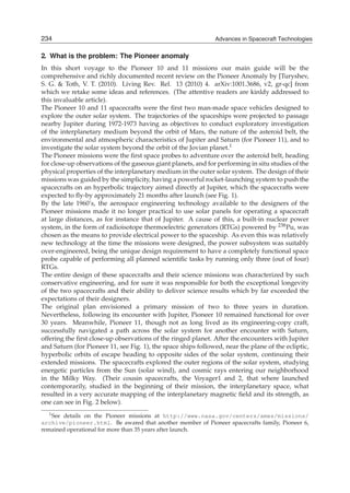 234
2                                                             Advances in Spacecraft Technologies
                                                            Advances in Spacecraft Technologies

2. What is the problem: The Pioneer anomaly
In this short voyage to the Pioneer 10 and 11 missions our main guide will be the
comprehensive and richly documented recent review on the Pioneer Anomaly by [Turyshev,
S. G. & Toth, V. T. (2010). Living Rev. Rel. 13 (2010) 4. arXiv:1001.3686, v2, gr-qc] from
which we retake some ideas and references. (The attentive readers are kinldy addressed to
this invaluable article).
The Pioneer 10 and 11 spacecrafts were the ﬁrst two man-made space vehicles designed to
explore the outer solar system. The trajectories of the spaceships were projected to passage
nearby Jupiter during 1972-1973 having as objectives to conduct exploratory investigation
of the interplanetary medium beyond the orbit of Mars, the nature of the asteroid belt, the
environmental and atmospheric characteristics of Jupiter and Saturn (for Pioneer 11), and to
investigate the solar system beyond the orbit of the Jovian planet.1
The Pioneer missions were the ﬁrst space probes to adventure over the asteroid belt, heading
for close-up observations of the gaseous giant planets, and for performing in situ studies of the
physical properties of the interplanetary medium in the outer solar system. The design of their
missions was guided by the simplicity, having a powerful rocket-launching system to push the
spacecrafts on an hyperbolic trajectory aimed directly at Jupiter, which the spacecrafts were
expected to ﬂy-by approximately 21 months after launch (see Fig. 1).
By the late 1960’s, the aerospace engineering technology available to the designers of the
Pioneer missions made it no longer practical to use solar panels for operating a spacecraft
at large distances, as for instance that of Jupiter. A cause of this, a built-in nuclear power
system, in the form of radioisotope thermoelectric generators (RTGs) powered by 238 Pu, was
chosen as the means to provide electrical power to the spaceship. As even this was relatively
new technology at the time the missions were designed, the power subsystem was suitably
over-engineered, being the unique design requirement to have a completely functional space
probe capable of performing all planned scientiﬁc tasks by running only three (out of four)
RTGs.
The entire design of these spacecrafts and their science missions was characterized by such
conservative engineering, and for sure it was responsible for both the exceptional longevity
of the two spacecrafts and their ability to deliver science results which by far exceeded the
expectations of their designers.
The original plan envisioned a primary mission of two to three years in duration.
Nevertheless, following its encounter with Jupiter, Pioneer 10 remained functional for over
30 years. Meanwhile, Pioneer 11, though not as long lived as its engineering-copy craft,
successfully navigated a path across the solar system for another encounter with Saturn,
offering the ﬁrst close-up observations of the ringed planet. After the encounters with Jupiter
and Saturn (for Pioneer 11, see Fig. 1), the space ships followed, near the plane of the ecliptic,
hyperbolic orbits of escape heading to opposite sides of the solar system, continuing their
extended missions. The spacecrafts explored the outer regions of the solar system, studying
energetic particles from the Sun (solar wind), and cosmic rays entering our neighborhood
in the Milky Way. (Their cousin spacecrafts, the Voyager1 and 2, that where launched
contemporarily, studied in the beginning of their mission, the interplanetary space, what
resulted in a very accurate mapping of the interplanetary magnetic ﬁeld and its strength, as
one can see in Fig. 2 below).
   1 See details on the Pioneer missions at http://www.nasa.gov/centers/ames/missions/

archive/pioneer.html. Be awared that another member of Pioneer spacecrafts family, Pioneer 6,
remained operational for more than 35 years after launch.
 