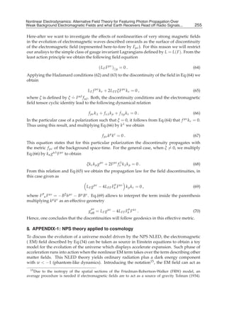 Nonlinear Electrodynamics: An Alternative Field Theoryfor Featuring Photon Propagation Over Weak
Nonlinear Electrodynamics: Alternative Field Theory for Featuring Photon Propagation Over
Weak Background Electromagnetic Fields Performance of Receivers ofRead off Radio Signals...
Background Electromagnetic Fields and the and what Earth Receivers Radio Signals from . . .                255
                                                                                                           23

Here-after we want to investigate the effects of nonlinearities of very strong magnetic ﬁelds
in the evolution of electromagnetic waves described onwards as the surface of discontinuity
of the electromagnetic ﬁeld (represented here-to-fore by Fμν ). For this reason we will restrict
our analisys to the simple class of gauge invariant Lagrangians deﬁned by L = L( F ). From the
least action principle we obtain the following ﬁeld equation

                                            ( L F F μν )||μ = 0 .                                         (64)
Applying the Hadamard conditions (62) and (63) to the discontinuity of the ﬁeld in Eq.(64) we
obtain

                                    L F f μν k ν + 2L FF ξF μν k ν = 0 ,                (65)
                          . αδ
where ξ is deﬁned by ξ = F f αδ . Both, the discontinuity conditions and the electromagnetic
ﬁeld tensor cyclic identity lead to the following dynamical relation

                                     f μν k λ + f νλ k μ + f λμ k ν = 0 .                                 (66)
In the particular case of a polarization such that ξ = 0, it follows from Eq.(64) that       f μν k   ν   = 0.
Thus using this result, and multiplying Eq.(66) by kλ we obtain

                                               f μν kμ kν = 0 .                                           (67)
This equation states that for this particular polarization the discontinuity propagates with
the metric f μν of the background space-time. For the general case, when ξ = 0, we multiply
Eq.(66) by k α gαλ F μν to obtain

                                    ξk ν k μ gμν + 2F μν f ν k λ k μ = 0 .
                                                           λ
                                                                                                          (68)
From this relation and Eq.(65) we obtain the propagation law for the ﬁeld discontinuities, in
this case given as
                                                       μ
                                    L F gμν − 4L FF Fα F αν k μ k ν = 0 ,                                 (69)
           μ
where F α F αν = − B2 hμν − Bμ Bν . Eq.(69) allows to interpret the term inside the parenthesis
multiplying kμ kν as an effective geometry
                                      μν                            μ
                                     geff = L F gμν − 4L FF Fα F αν .                                     (70)
Hence, one concludes that the discontinuities will follow geodesics in this effective metric.

8. APPENDIX-1: NPS theory applied to cosmology
To discuss the evolution of a universe model driven by the NPS NLED, the electromagnetic
( EM) ﬁeld described by Eq.(34) can be taken as source in Einstein equations to obtain a toy
model for the evolution of the universe which displays accelerate expansion. Such phase of
acceleration runs into action when the nonlinear EM term takes over the term describing other
matter ﬁelds. This NLED theory yields ordinary radiation plus a dark energy component
with w < −1 (phantom-like dynamics). Introducing the notation15 , the EM ﬁeld can act as
  15 Dueto the isotropy of the spatial sections of the Friedman-Robertson-Walker (FRW) model, an
average procedure is needed if electromagnetic ﬁelds are to act as a source of gravity Tolman (1934).
 