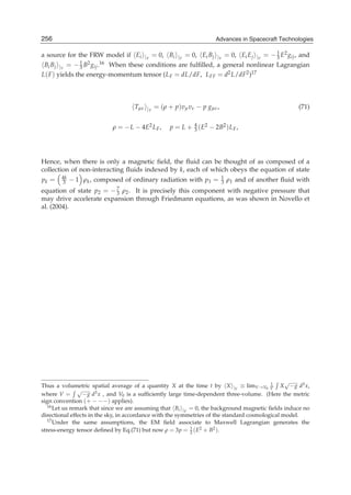 256
24                                                                 Advances in Spacecraft Technologies
                                                                 Advances in Spacecraft Technologies

a source for the FRW model if Ei |V = 0, Bi |V = 0, Ei Bj |V = 0, Ei Ej |V = − 1 E2 gij , and
                                                                                   3
 Bi Bj |V = − 1 B2 gij .16 When these conditions are fulﬁlled, a general nonlinear Lagrangian
                3
L( F ) yields the energy-momentum tensor (L F = dL/dF, L FF = d2 L/dF2 )17



                                    Tμν |V = (ρ + p)vμ vν − p gμν ,                                  (71)


                            ρ = − L − 4E2 L F ,   p = L + 4 ( E2 − 2B2 ) L F ,
                                                          3




Hence, when there is only a magnetic ﬁeld, the ﬂuid can be thought of as composed of a
collection of non-interacting ﬂuids indexed by k, each of which obeys the equation of state
pk =    4k
        3    − 1 ρk , composed of ordinary radiation with p1 =         1
                                                                       3   ρ1 and of another ﬂuid with
equation of state p2 =     −7
                          ρ2 . It is precisely this component with negative pressure that
                            3
may drive accelerate expansion through Friedmann equations, as was shown in Novello et
al. (2004).




                                                                                                 √
Thus a volumetric spatial average of a quantity X at the time t by X |V ≡ limV →V0 V X − g d3 x,
                                                                                            1
                √
where V =         − g d3 x , and V0 is a sufﬁciently large time-dependent three-volume. (Here the metric
sign convention (+ − −−) applies).
                                                         i |V = 0, the background magnetic ﬁelds induce no
   16 Let us remark that since we are assuming that B

directional effects in the sky, in accordance with the symmetries of the standard cosmological model.
   17 Under the same assumptions, the EM ﬁeld associate to Maxwell Lagrangian generates the

stress-energy tensor deﬁned by Eq.(71) but now ρ = 3p = 1 ( E2 + B2 ).
                                                              2
 