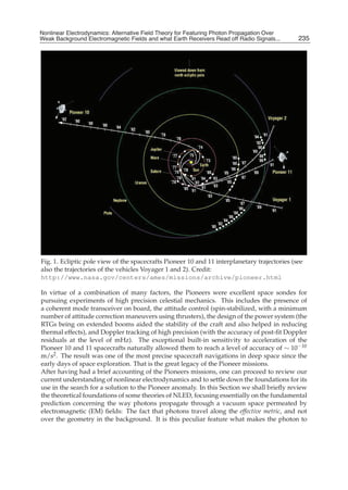 Nonlinear Electrodynamics: An Alternative Field Theoryfor Featuring Photon Propagation Over Weak
Nonlinear Electrodynamics: Alternative Field Theory for Featuring Photon Propagation Over
Weak Background Electromagnetic Fields Performance of Receivers ofRead off Radio Signals...
Background Electromagnetic Fields and the and what Earth Receivers Radio Signals from . . .        235
                                                                                                    3




Fig. 1. Ecliptic pole view of the spacecrafts Pioneer 10 and 11 interplanetary trajectories (see
also the trajectories of the vehicles Voyager 1 and 2). Credit:
http://www.nasa.gov/centers/ames/missions/archive/pioneer.html

In virtue of a combination of many factors, the Pioneers were excellent space sondes for
pursuing experiments of high precision celestial mechanics. This includes the presence of
a coherent mode transceiver on board, the attitude control (spin-stabilized, with a minimum
number of attitude correction maneuvers using thrusters), the design of the power system (the
RTGs being on extended booms aided the stability of the craft and also helped in reducing
thermal effects), and Doppler tracking of high precision (with the accuracy of post-ﬁt Doppler
residuals at the level of mHz). The exceptional built-in sensitivity to acceleration of the
Pioneer 10 and 11 spacecrafts naturally allowed them to reach a level of accuracy of ∼ 10−10
m/s2 . The result was one of the most precise spacecraft navigations in deep space since the
early days of space exploration. That is the great legacy of the Pioneer missions.
After having had a brief accounting of the Pioneers missions, one can proceed to review our
current understanding of nonlinear electrodynamics and to settle down the foundations for its
use in the search for a solution to the Pioneer anomaly. In this Section we shall brieﬂy review
the theoretical foundations of some theories of NLED, focusing essentially on the fundamental
prediction concerning the way photons propagate through a vacuum space permeated by
electromagnetic (EM) ﬁelds: The fact that photons travel along the effective metric, and not
over the geometry in the background. It is this peculiar feature what makes the photon to
 