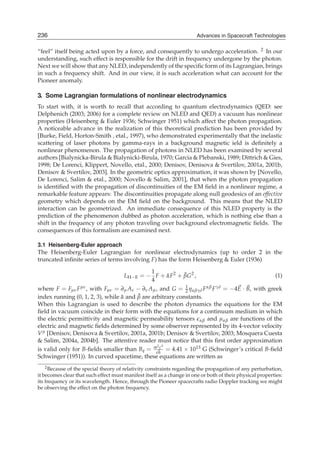 236
4                                                                     Advances in Spacecraft Technologies
                                                                    Advances in Spacecraft Technologies

“feel” itself being acted upon by a force, and consequently to undergo acceleration. 2 In our
understanding, such effect is responsible for the drift in frequency undergone by the photon.
Next we will show that any NLED, independently of the speciﬁc form of its Lagrangian, brings
in such a frequency shift. And in our view, it is such acceleration what can account for the
Pioneer anomaly.

3. Some Lagrangian formulations of nonlinear electrodynamics
To start with, it is worth to recall that according to quantum electrodynamics (QED: see
Delphenich (2003; 2006) for a complete review on NLED and QED) a vacuum has nonlinear
properties (Heisenberg & Euler 1936; Schwinger 1951) which affect the photon propagation.
A noticeable advance in the realization of this theoretical prediction has been provided by
[Burke, Field, Horton-Smith , etal., 1997), who demonstrated experimentally that the inelastic
scattering of laser photons by gamma-rays in a background magnetic ield is deﬁnitely a
nonlinear phenomenon. The propagation of photons in NLED has been examined by several
authors [Bialynicka-Birula & Bialynicki-Birula, 1970; Garcia & Plebanski, 1989; Dittrich & Gies,
1998; De Lorenci, Klippert, Novello, etal., 2000; Denisov, Denisova & Svertilov, 2001a, 2001b,
Denisov & Svertilov, 2003]. In the geometric optics approximation, it was shown by [Novello,
De Lorenci, Salim & etal., 2000; Novello & Salim, 2001], that when the photon propagation
is identiﬁed with the propagation of discontinuities of the EM ﬁeld in a nonlinear regime, a
remarkable feature appears: The discontinuities propagate along null geodesics of an effective
geometry which depends on the EM ﬁeld on the background. This means that the NLED
interaction can be geometrized. An immediate consequence of this NLED property is the
prediction of the phenomenon dubbed as photon acceleration, which is nothing else than a
shift in the frequency of any photon traveling over background electromagnetic ﬁelds. The
consequences of this formalism are examined next.

3.1 Heisenberg-Euler approach
The Heisenberg-Euler Lagrangian for nonlinear electrodynamics (up to order 2 in the
truncated inﬁnite series of terms involving F) has the form Heisenberg & Euler (1936)

                                               1
                                       LH−E = − F + α F2 + βG2 ,
                                                    ¯      ¯                                               (1)
                                               4
where F = Fμν F μν , with Fμν = ∂μ Aν − ∂ν Aμ , and G = 1 ηαβγδ F αβ F γδ = −4E · B, with greek
                                                           2
                                        ¯
index running (0, 1, 2, 3), while α and β are arbitrary constants.
                                  ¯
When this Lagrangian is used to describe the photon dynamics the equations for the EM
ﬁeld in vacuum coincide in their form with the equations for a continuum medium in which
the electric permittivity and magnetic permeability tensors αβ and μαβ are functions of the
electric and magnetic ﬁelds determined by some observer represented by its 4-vector velocity
V μ [Denisov, Denisova & Svertilov, 2001a, 2001b; Denisov & Svertilov, 2003; Mosquera Cuesta
& Salim, 2004a, 2004b]. The attentive reader must notice that this ﬁrst order approximation
                                                2 3
is valid only for B-ﬁelds smaller than Bq = meh = 4.41 × 1013 G (Schwinger’s critical B-ﬁeld
                                                 c
                                                 ¯
Schwinger (1951)). In curved spacetime, these equations are written as
    2 Because of the special theory of relativity constraints regarding the propagation of any perturbation,

it becomes clear that such effect must manifest itself as a change in one or both of their physical properties:
its frequency or its wavelength. Hence, through the Pioneer spacecrafts radio Doppler tracking we might
be observing the effect on the photon frequency.
 