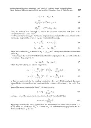 Nonlinear Electrodynamics: An Alternative Field Theoryfor Featuring Photon Propagation Over Weak
Nonlinear Electrodynamics: Alternative Field Theory for Featuring Photon Propagation Over
Weak Background Electromagnetic Fields Performance of Receivers ofRead off Radio Signals...
Background Electromagnetic Fields and the and what Earth Receivers Radio Signals from . . .        237
                                                                                                    5


                                          α                α
                                         D||α = 0,        B||α = 0 ,                                (2)

                                      α      Vβ
                                     D|| β      + η αβρσ Vρ Hσ|| β = 0,                             (3)
                                              c

                                      Vβ
                                      α
                                     B|| β− η αβρσ Vρ Eσ|| β = 0 .                          (4)
                                       c
Here, the vertical bars subscript “|| ” stands for covariant derivative and η αβρσ is the
antisymmetric Levi-Civita tensor.
The 4-vectors representing the electric and magnetic ﬁelds are deﬁned as usual in terms of the
electric and magnetic ﬁelds tensor Fμν and polarization tensor Pμν

                                                 Vν             ∗      Vν
                                   Eμ = Fμν         ,     Bμ = Fμν        ,                         (5)
                                                  c                     c
                                                 Vν             ∗      Vν
                                   Dμ = Pμν         ,     Hμ = Pμν        ,                         (6)
                                                  c                     c
                       ∗                 ∗
where the dual tensor Xμν is deﬁned as Xμν = 1 ημναβ X αβ , for any antisymmetric second-order
                                             2
tensor Xαβ .
The meaning of the vectors D  μ and H μ comes from the Lagrangian of the EM ﬁeld, and in the

vacuum case they are given by

                                    Hμ = μμν Bν ,         Dμ =   μν E
                                                                        ν
                                                                            ,                       (7)
where the permeability and tensors are given as

                                       2α                                 7α
                        μμν = 1 +         2
                                            B2 − E2           hμν −           E E ,
                                                                             2 μ ν
                                                                                                    (8)
                                     45πBq                              45πBq

                                       2α                                 7α
                         μν   = 1+        2
                                            B2 − E2           hμν +           B B .
                                                                             2 μ ν
                                                                                                    (9)
                                     45πBq                              45πBq
                                                                   2
In these expressions α is the EM coupling constant (α = hc = 137 ). The tensor hμν is the metric
                                                        e
                                                        ¯
                                                              1

induced in the reference frame perpendicular to the observers determined by the vector ﬁeld
Vμ.
Meanwhile, as we are assuming that Eα = 0, then one gets

                                         α                7α
                                         β   = hα +
                                                β            2
                                                               B α Bβ                              (10)
                                                        45πBq
and μαβ = μhαβ . The scalars and μ can be read directly from Eqs.(8, 9) as

                                                           2α
                                             ≡μ=1+            2
                                                                B2 .                               (11)
                                                         45πBq
Applying conditions (62) and (63) (derived in the Appendix) to the ﬁeld equations when Eα =
0, we obtain the constraints eμ μν kν = 0 and bμ k μ = 0 and the following equations for the
discontinuity ﬁelds eα and bα :
 