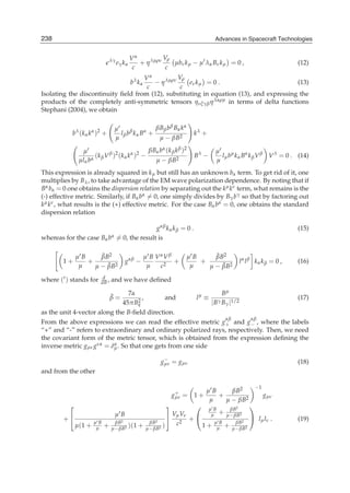 238                                                                               Advances in Spacecraft Technologies
6                                                                            Advances in Spacecraft Technologies



                                λγ            Vα          Vρ
                                     eγ k α      + η λμρν    μbν k μ − μ λα Bν k μ = 0 ,                               (12)
                                               c           c
                                    Vα          Vρ
                                              bλ k α
                                       − η λμρν     eν k μ = 0 .                         (13)
                                     c           c
Isolating the discontinuity ﬁeld from (12), substituting in equation (13), and expressing the
products of the completely anti-symmetric tensors ηνξγβ η λαρμ in terms of delta functions
Stephani (2004), we obtain

                                     μ                  βBβ b β Bα kα
           b λ ( k α k α )2 +          l β b β k α Bα +                  kλ +
                                     μ                   μ − βB2

                μ                                 βBα bα (k β k β )2              μ
                      ( k β V β )2 ( k α k α )2 −                         Bλ −      lμ bμ k α Bα k β V β V λ = 0 . (14)
               μlα bα                               μ − βB2                       μ
This expression is already squared in k μ but still has an unknown bα term. To get rid of it, one
multiplies by Bλ , to take advantage of the EM wave polarization dependence. By noting that if
Bα bα = 0 one obtains the dispersion relation by separating out the kμ kν term, what remains is the
(-) effective metric. Similarly, if Bα bα = 0, one simply divides by Bγ bγ so that by factoring out
kμ kν , what results is the (+) effective metric. For the case Bα bα = 0, one obtains the standard
dispersion relation

                                                    gαβ k α k β = 0 .                                                  (15)
whereas for the case Bα         bα   = 0, the result is

              μB     ˜
                     βB2                               μ B VαV β        μB     ˜
                                                                               βB2
        1+       +                       gαβ −                   +         +                    l α l β kα k β = 0 ,   (16)
               μ   μ − βB2
                       ˜                                μ   c2           μ   μ − βB2
                                                                                 ˜

where ( ) stands for      d
                         dB ,   and we have deﬁned

                               7α                                                     Bμ
                                β=
                                ˜   ,        and                          lμ ≡                                         (17)
                             45πBq2                                              | Bγ Bγ |1/2
as the unit 4-vector along the B-ﬁeld direction.
                                                                                       αβ            αβ
From the above expressions we can read the effective metric g+ and g− , where the labels
“+” and “-” refers to extraordinary and ordinary polarized rays, respectively. Then, we need
the covariant form of the metric tensor, which is obtained from the expression deﬁning the
inverse metric gμν gνα = δμ . So that one gets from one side
                          α


                                                             −
                                                            gμν = gμν                                                  (18)
and from the other

                                                                                                       −1
                                                                  +          μB     βB2
                                                                 gμν = 1 +      +                           gμν
                                                                              μ   μ − βB2
          ⎡                                                  ⎤
                                                             ⎛ μB      βB2
                                                                              ⎞
                                     μB               Vμ Vν       μ + μ− βB2
        +⎣             μB      βB2          βB2
                                                    ⎦       +⎝     μB     βB2
                                                                              ⎠ lμ lν .                                (19)
              μ (1 +        + μ− βB2 )(1 + μ− βB2 )    c2      1 + μ + μ− βB2
                        μ
 