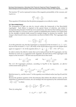 Nonlinear Electrodynamics: An Alternative Field Theoryfor Featuring Photon Propagation Over Weak
Nonlinear Electrodynamics: Alternative Field Theory for Featuring Photon Propagation Over
Weak Background Electromagnetic Fields Performance of Receivers ofRead off Radio Signals...
Background Electromagnetic Fields and the and what Earth Receivers Radio Signals from . . .                                239
                                                                                                                            7

                μB
The function     μ    can be expressed in terms of the magnetic permeability of the vacuum, and
is given as

                                               μB       1
                                                  =2 1−                    .                                               (20)
                                                μ       μ
Thus equation (19) indicates that the photon propagates on an effective metric.

3.2 Born-Infeld theory
The propagation of light can also be viewed within the framework of the Born-Infeld
Lagrangian. Such theory is inspired in the special theory of relativity, and indeed it
incorporates the principle of relativity in its construction, since the fact that nothing can travel
faster than light in a vacuum is used as a guide to establishing the existence of an upper limit
for the strength of electric ﬁelds around an isolated charge, an electron for instance. Such
charge is then forced to have a characteristic size Born & Infeld (1934). The Lagrangian then
reads
                                                                    1/2
                                                b2             F
                                        L=−              1+                 −1 .                                           (21)
                                                2              b2
As in this particular case, the this Lagrangian is a functional of the invariant F, i.e., L = L( F ),
but not of the invariant G ≡ Bμ Eμ , the study of the NLED effects turns out to be simpler (here
                                                                                             m2 c8
again we suppose E = 0). In the equation above, b =                   e
                                                                     R2
                                                                            =     e
                                                                                 e4
                                                                                         =    0
                                                                                              e3
                                                                                                     = 9.8 × 1015 e.s.u.
                                                                       0
                                                                                m2 c8
                                                                                 0
In order to derive the effective metric that can be deduced from the B-I Lagrangian, one has
therefore to work out, as suggested in the Appendix, the derivatives of the Lagrangian with
respect to the invariant F. The ﬁrst and second derivatives then reads

                                 −1                                                             1
                     LF =               1/2
                                                         and          LFF =                               3/2
                                                                                                                .          (22)
                            4 1+   F
                                   b2
                                                                                  8b2 1 +            F
                                                                                                     b2

The L( F ) B-I Lagrangian produces, according to Eq.(70) in the Appendix, an effective
contravariant metric given as

                         μν             −1                          B2
                        geff =                1/2
                                                    gμν +                       3/2
                                                                                        [hμν + l μ l ν ] .                 (23)
                                 4 1+    F
                                         b2
                                                            2b2     1+     F
                                                                           b2
Both the tensor hμν and the vector l μ in this equation were deﬁned earlier (see Eqs.(9) and (16)
above).
Because the geodesic equation of the discontinuity (that deﬁnes the effective metric, see the
Appendix) is conformal invariant, one can multiply this last equation by the conformal factor
               3/2
−4 1 +    F
          b2
                     to obtain

                                  μν                F             2B2 μν
                                 geff = 1 +              gμν −        [h + l μ l ν ] .                                     (24)
                                                    b2             b2
Then, by noting that

                                         F = Fμν F μν = −2( E2 − B2 ) ,                                                    (25)
 