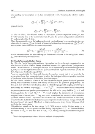 240
8                                                                         Advances in Spacecraft Technologies
                                                                        Advances in Spacecraft Technologies

and recalling our assumption E = 0, then one obtains F = 2B2 . Therefore, the effective metric
reads

                                 μν              2B2           2B2 μν
                                geff = 1 +             gμν −       [h + l μ l ν ] ,                    (26)
                                                  b2            b2
or equivalently

                                       μν    2B2 μ ν 2B2 μ ν
                                      geff = gμν +
                                                 V V − 2 l l .                                  (27)
                                              b2           b
As one can check, this effective metric is a functional of the background metric g          μν , the

4-vector velocity ﬁeld of the inertial observers V ν , and the spatial conﬁguration (orientation
l μ ) and strength of the B-ﬁeld.
Thus the covariant form of the background metric can be obtained by computing the inverse
                          μν                                                         μν eff       μ
of the effective metric geff just derived. With the deﬁnition of the inverse metric geff gνα = δ α ,
the covariant form of the effective metric then reads

                           eff                 2B2 /b2             2B2 /b2
                          gμν = gμν −                     V V +
                                                2 /b2 + 1) μ ν
                                                                              lμ lν ,                  (28)
                                            (2B                 (2B2 /b2 + 1)
which is the result that we were looking for. The terms additional to the background metric
gμν characterize any effective metric.

3.3 Pagels-Tomboulis Abelian theory
In 1978, the Pagels-Tomboulis nonlinear Lagrangian for electrodynamics appeared as an
effective model of an Abelian theory introduced to describe a perturbative gluodynamics
model. It was intended to investigate the non trivial aspects of quantum-chromodynamics
(QCD ) like the asymptotic freedom and quark conﬁnement Pagels & Tomboulis (1978). In
fact, Pagels and Tomboulis argued that:
“since in asymptotically free Yang-Mills theories the quantum ground state is not controlled by
perturbation theory, there is no a priori reason to believe that individual orbits corresponding to minima
of the classical action dominate the Euclidean functional integral. ”
In view of this drawback, of the at the time understanding of ground states in quantum
theory, they decided to examine and classify the vacua of the quantum gauge theory. To
this goal, they introduced an effective action in which the gauge ﬁeld coupling constant g is
                                                           F a F a μν
replaced by the effective coupling g(t) · T = ln μνμ4
                                     ¯                      . The vacua of this model correspond
to paramagnetism and perfect paramagnetism, for which the gauge ﬁeld is Fμν = 0, and a

ferromagnetism, for which Fμν   a F a μν = λ2 , which implies the occurrence of spontaneous

magnetization of the vacuum. 3 They also found no evidence for instanton solutions to the
quantum effective action. They solved the equations for a point classical source of color spin,
which indicates that in the limit of spontaneous magnetization the infrared energy of the ﬁeld
becomes linearly divergent. This leads to bag formation, and to an electric Meissner effect
conﬁning the bag contents.
This effective model for the low energy (3+1) QCD reduces, in the Abelian sector, to a
nonlinear theory of electrodynamics whose density Lagrangian L( X, Y ) is a functional of the
invariants X = Fμν F μν and their dual Y = ( Fμν F μν ) , having their equations of motion given
by
   3 This   is the imprint that such theory describes nonlinear electrodynamics.
 