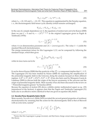 Nonlinear Electrodynamics: An Alternative Field Theoryfor Featuring Photon Propagation Over Weak
Nonlinear Electrodynamics: Alternative Field Theory for Featuring Photon Propagation Over
Weak Background Electromagnetic Fields Performance of Receivers ofRead off Radio Signals...
Background Electromagnetic Fields and the and what Earth Receivers Radio Signals from . . .         241
                                                                                                     9



                                    ∇μ (− L X F μν − LY ∗ F μν ) = 0 ,                             (29)
where L X = ∂L/∂X and LY = ∂L/∂Y. This equation is supplemented by the Faraday equation,
i. e., the electromagnetic ﬁeld tensor cyclic identity (which remains unchanged)

                                   ∇μ Fνλ + ∇ν Fλμ + ∇λ Fμν = 0 .                                  (30)
In the case of a simple dependence on X, the equations of motion turn out to be Kunze (2008)
(here we put C = 0 and 4γ = −(Λ8 )(δ−1)/2 in the original Lagrangian given in Pagels &
Tomboulis (1978))
                                                         (δ−1)/2
                                               1   X2
                                      Lδ = −                       X,                              (31)
                                               4   Λ8
where δ is an dimensionless parameter and [Λ] = ( anenergyscale). The value δ = 1 yields the
standard Maxwell electrodynamics.
The energy-momentum tensor for this Lagrangian L( X ) can be computed by following the
standard recipe, which then gives

                                           1
                                  Tμν =      L X g ab Fμa Fbν + gμν L                              (32)
                                          4π
while its trace turns out to be
                                                          (δ−1)/2
                                            1−δ     X2
                                    T=−                              X.                            (33)
                                             π      Λ8
It can be shown Kunze (2008) that the positivity of the T0 ≡ ρ component implies that δ ≥ 1/2.
                                                             0

The Lagrangian (31) has been studied by Kunze (2008) for explaining the ampliﬁcation of
the primordial magnetic ﬁeld in the Universe, being the analysis focused on three different
regimes: 1) B2     E2 , 2) B2 O( E2 ), 3) E2     B2 . It has also been used by Mosquera Cuesta &
Lambiase (2009) to discuss both the origin of the baryon asymmetry in the universe and the
origin of primordial magnetic ﬁelds. More recently it has also been discussed in the review on
” Primordial magneto-genesis” by Kandus (2010).
Because the equation of motion (29) above, exhibits similar mathematical aspect as eq. (35)
(reproduced in the Section), it appears clear that the Pagels and Tomboulis Lagrangian (31)
leads also to an effective metric identical to that one given in equation (40), below.

             ´
3.4 Novello-Perez Bergliaffa-Salim NLED
More recently, Novello et al. (2004) (NPS) revisited the several general properties of nonlinear
electrodynamics by assuming that the action for the electromagnetic ﬁeld is that of Maxwell
with an extra term, namely4

                                                        F   γ
                                    S=         −g −       +        d4 x ,                          (34)
                                                        4   F
where F ≡ Fμν F μν .
   4 Notice that this Lagrangian is gauge invariant, and that hence charge conservation is guaranteed in

this theory.
 