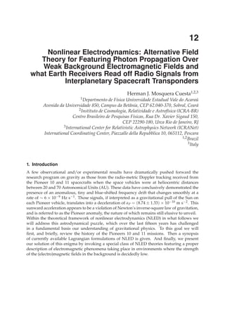 12
                                                                                           0

       Nonlinear Electrodynamics: Alternative Field
    Theory for Featuring Photon Propagation Over
     Weak Background Electromagnetic Fields and
  what Earth Receivers Read off Radio Signals from
            Interplanetary Spacecraft Transponders
                                                        Herman J. Mosquera Cuesta1,2,3
                              1 Departmento  de F´sica Universidade Estadual Vale do Acarau
                                                 ı                                             ´
         Avenida da Universidade 850, Campus da Betˆ nia, CEP 62.040-370, Sobral, Cear´
                                                        a                                      a
                            2 Instituto de Cosmologia, Relatividade e Astrof´sica (ICRA-BR)
                                                                            ı
                         Centro Brasileiro de Pesquisas F´sicas, Rua Dr. Xavier Sigaud 150,
                                                          ı
                                                     CEP 22290-180, Urca Rio de Janeiro, RJ
                   3 International Center for Relativistic Astrophysics Network (ICRANet)

         International Coordinating Center, Piazzalle della Repubblica 10, 065112, Pescara
                                                                                     1,2 Brazil
                                                                                         3 Italy




1. Introduction
A few observational and/or experimental results have dramatically pushed forward the
research program on gravity as those from the radio-metric Doppler tracking received from
the Pioneer 10 and 11 spacecrafts when the space vehicles were at heliocentric distances
between 20 and 70 Astronomical Units (AU). These data have conclusively demonstrated the
presence of an anomalous, tiny and blue-shifted frequency drift that changes smoothly at a
rate of ∼ 6 × 10−9 Hz s−1 . Those signals, if interpreted as a gravitational pull of the Sun on
each Pioneer vehicle, translates into a deceleration of a P = (8.74 ± 1.33) × 10−10 m s−2 . This
sunward acceleration appears to be a violation of Newton’s inverse-square law of gravitation,
and is referred to as the Pioneer anomaly, the nature of which remains still elusive to unveil.
Within the theoretical framework of nonlinear electrodynamics (NLED) in what follows we
will address this astrodynamical puzzle, which over the last ﬁfteen years has challenged
in a fundamental basis our understanding of gravitational physics. To this goal we will
ﬁrst, and brieﬂy, review the history of the Pioneers 10 and 11 missions. Then a synopsis
of currently available Lagrangian formulations of NLED is given. And ﬁnally, we present
our solution of this enigma by invoking a special class of NLED theories featuring a proper
description of electromagnetic phenomena taking place in environments where the strength
of the (electro)magnetic ﬁelds in the background is decidedly low.
 