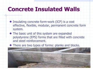 Concrete Insulated Walls
Insulating concrete form-work (ICF) is a cost
effective, flexible, modular, permanent concrete form
system.
The basic unit of this system are expanded
polystyrene (EPS) forms that are filled with concrete
and steel reinforcement.
There are two types of forms: planks and blocks.
 