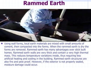 Rammed Earth
Using wall forms, local earth materials are mixed with small amounts of
cement, then compacted into the forms. When the rammed earth is dry the
forms are removed. Rammed earth has many advantages over stick built
homes. Rammed earth walls are very thick and contain a very high thermal
mass. This reduces temperature variations inside, thus requiring less
artificial heating and cooling in the building. Rammed earth structures are
also fire and pest proof. However, if the exterior is not properly sealed,
moisture damage could occur.
 