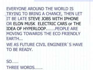 EVERYONE AROUND THE WORLD IS
TRYING TO BRING A CHANCE, THEN LET
IT BE LATE STEVE JOBS WITH IPHONE
OR ELON MUSK ELECTRIC CARS or THE
IDEA OF HYPERLOOP.…….PEOPLE ARE
MOVING TOWARDS THE ECO FRIENDLY
EARTH...
WE AS FUTURE CIVIL ENGINEER`S HAVE
TO BE READY.
SO……
THREE WORDS…….
 