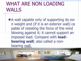 WHAT ARE NON LOADING
WALLS
A wall capable only of supporting its ow
n weight and (if it is an exterior wall) ca
pable of resisting the force of the wind
blowing against it; it cannot support an
imposed load. Compare with load-
bearing wall; also called a non-
bearing wall.
 