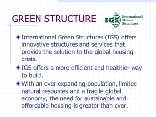 GREEN STRUCTURE
International Green Structures (IGS) offers
innovative structures and services that
provide the solution to the global housing
crisis.
IGS offers a more efficient and healthier way
to build.
With an ever expanding population, limited
natural resources and a fragile global
economy, the need for sustainable and
affordable housing is greater than ever.
 