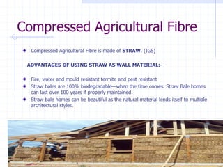 Compressed Agricultural Fibre
Compressed Agricultural Fibre is made of STRAW. (IGS)
ADVANTAGES OF USING STRAW AS WALL MATERIAL:-
Fire, water and mould resistant termite and pest resistant
Straw bales are 100% biodegradable—when the time comes. Straw Bale homes
can last over 100 years if properly maintained.
Straw bale homes can be beautiful as the natural material lends itself to multiple
architectural styles.
 