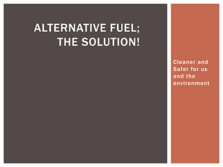 ALTERNATIVE FUEL;
    THE SOLUTION!
                    Cleaner and
                    Safer for us
                    and the
                    environment
 