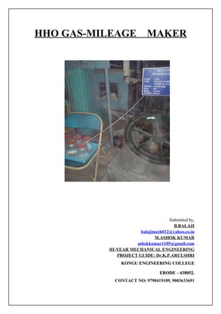 HHO GAS-MILEAGE            MAKER




                                    Submitted by,
                                      B.BALAJI
                       balajimech012@yahoo.co.in
                              M.ASHOK KUMAR
                     ashokkumar1105@gmail.com
          III-YEAR MECHANICAL ENGINEERING
              PROJECT GUIDE: Dr.K.P.ARULSHRI
               KONGU ENGINEERING COLLEGE

                                 ERODE – 638052.
            CONTACT NO: 9790419109, 9003633691
 