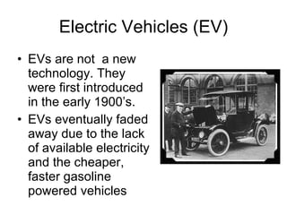 Electric Vehicles (EV) EVs are not  a new technology. They were first introduced in the early 1900’s. EVs eventually faded away due to the lack of available electricity and the cheaper, faster gasoline powered vehicles  