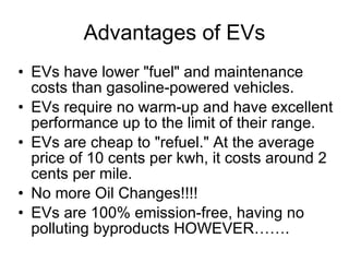 Advantages of EVs EVs have lower "fuel" and maintenance costs than gasoline-powered vehicles.  EVs require no warm-up and have excellent performance up to the limit of their range.  EVs are cheap to "refuel." At the average price of 10 cents per kwh, it costs around 2 cents per mile.  No more Oil Changes!!!! EVs are 100% emission-free, having no polluting byproducts HOWEVER……. 