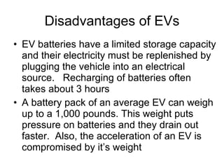Disadvantages of EVs EV batteries have a limited storage capacity and their electricity must be replenished by plugging the vehicle into an electrical source.  Recharging of batteries often takes about 3 hours A battery pack of an average EV can weigh up to a 1,000 pounds. This weight puts pressure on batteries and they drain out faster.  Also, the acceleration of an EV is compromised by it’s weight 