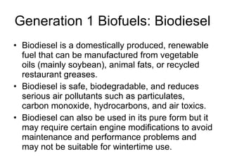 Generation 1 Biofuels: Biodiesel Biodiesel is a domestically produced, renewable fuel that can be manufactured from vegetable oils (mainly soybean), animal fats, or recycled restaurant greases.  Biodiesel is safe, biodegradable, and reduces serious air pollutants such as particulates, carbon monoxide, hydrocarbons, and air toxics.  Biodiesel can also be used in its pure form but it may require certain engine modifications to avoid maintenance and performance problems and may not be suitable for wintertime use.  