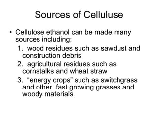 Sources of Celluluse Cellulose ethanol can be made many sources including:  wood residues such as sawdust and construction debris agricultural residues such as cornstalks and wheat straw “ energy crops” such as switchgrass and other  fast growing grasses and woody materials 