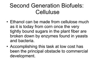 Second Generation Biofuels:  Celluluse Ethanol can be made from cellulose much as it is today from corn once the very tightly bound sugars in the plant fiber are broken down by enzymes found in yeasts and bacteria.  Accomplishing this task at low cost has been the principal obstacle to commercial development. 