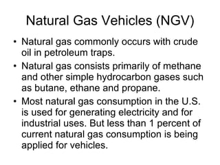 Natural Gas Vehicles (NGV) Natural gas commonly occurs with crude oil in petroleum traps.  Natural gas consists primarily of methane and other simple hydrocarbon gases such as butane, ethane and propane.  Most natural gas consumption in the U.S. is used for generating electricity and for industrial uses. But less than 1 percent of current natural gas consumption is being applied for vehicles.  