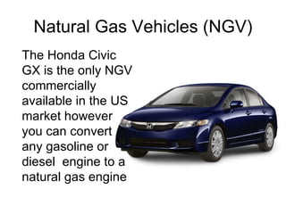Natural Gas Vehicles (NGV) The Honda Civic GX is the only NGV commercially available in the US market however you can convert any gasoline or diesel  engine to a natural gas engine 