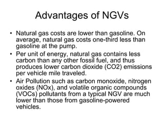 Advantages of NGVs Natural gas costs are lower than gasoline. On average, natural gas costs one-third less than gasoline at the pump.  Per unit of energy, natural gas contains less carbon than any other fossil fuel, and thus produces lower carbon dioxide (CO2) emissions per vehicle mile traveled. Air Pollution such as carbon monoxide, nitrogen oxides (NOx), and volatile organic compounds (VOCs) pollutants from a typical NGV are much lower than those from gasoline-powered vehicles.  