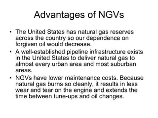 Advantages of NGVs The United States has natural gas reserves across the country so our dependence on forgiven oil would decrease. A well-established pipeline infrastructure exists in the United States to deliver natural gas to almost every urban area and most suburban areas.  NGVs have lower maintenance costs. Because natural gas burns so cleanly, it results in less wear and tear on the engine and extends the time between tune-ups and oil changes.  