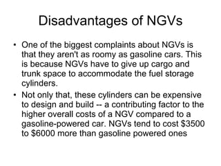 Disadvantages of NGVs One of the biggest complaints about NGVs is that they aren't as roomy as gasoline cars. This is because NGVs have to give up cargo and trunk space to accommodate the fuel storage cylinders.  Not only that, these cylinders can be expensive to design and build -- a contributing factor to the higher overall costs of a NGV compared to a gasoline-powered car. NGVs tend to cost $3500 to $6000 more than gasoline powered ones  