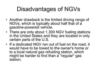 Disadvantages of NGVs Another drawback is the limited driving range of NGVs, which is typically about half that of a gasoline-powered vehicle.  There are only about 1,300 NGV fueling stations in the United States and they are located in only certain parts of the U.S. If a dedicated NGV ran out of fuel on the road, it would have to be towed to the owner's home or to a local natural gas refueling station, which might be harder to find than a "regular" gas station.  