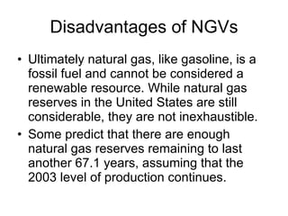 Disadvantages of NGVs Ultimately natural gas, like gasoline, is a fossil fuel and cannot be considered a renewable resource. While natural gas reserves in the United States are still considerable, they are not inexhaustible.  Some predict that there are enough natural gas reserves remaining to last another 67.1 years, assuming that the 2003 level of production continues.  