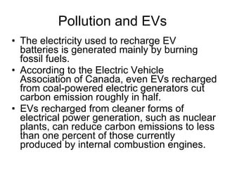 Pollution and EVs The electricity used to recharge EV batteries is generated mainly by burning fossil fuels.  According to the Electric Vehicle Association of Canada, even EVs recharged from coal-powered electric generators cut carbon emission roughly in half.  EVs recharged from cleaner forms of electrical power generation, such as nuclear plants, can reduce carbon emissions to less than one percent of those currently produced by internal combustion engines.  