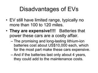 Disadvantages of EVs EV still have limited range, typically no more than 100 to 120 miles.  They are expensive!!!!  Batteries that power these cars are a costly affair.  The promising and long-lasting lithium-ion batteries cost about US$10,000 each, which for the most part make these cars expensive.  And if the batteries last only about 4 years, they could add to the maintenance costs. 