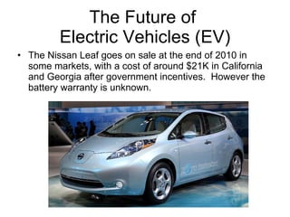 The Future of  Electric Vehicles (EV) The Nissan Leaf goes on sale at the end of 2010 in some markets, with a cost of around $21K in California and Georgia after government incentives.  However the battery warranty is unknown. 