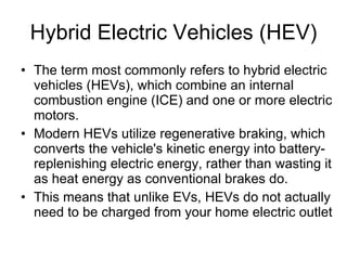 Hybrid Electric Vehicles (HEV) The term most commonly refers to hybrid electric vehicles (HEVs), which combine an internal combustion engine (ICE) and one or more electric motors. Modern HEVs utilize regenerative braking, which converts the vehicle's kinetic energy into battery-replenishing electric energy, rather than wasting it as heat energy as conventional brakes do.  This means that unlike EVs, HEVs do not actually need to be charged from your home electric outlet 