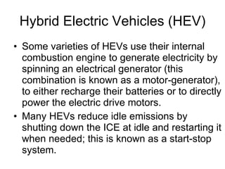 Hybrid Electric Vehicles (HEV) Some varieties of HEVs use their internal combustion engine to generate electricity by spinning an electrical generator (this combination is known as a motor-generator), to either recharge their batteries or to directly power the electric drive motors.  Many HEVs reduce idle emissions by shutting down the ICE at idle and restarting it when needed; this is known as a start-stop system.  
