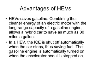 Advantages of HEVs HEVs saves gasoline. Combining the cleaner energy of an electric motor with the long range capacity of a gasoline engine allows a hybrid car to save as much as 30 miles a gallon.  In a HEV, the ICE is shut off automatically when the car stops, thus saving fuel. The gasoline engine is automatically turned on when the accelerator pedal is stepped on. 