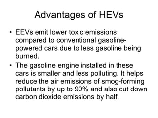 Advantages of HEVs EEVs emit lower toxic emissions compared to conventional gasoline-powered cars due to less gasoline being burned.  The gasoline engine installed in these cars is smaller and less polluting. It helps reduce the air emissions of smog-forming pollutants by up to 90% and also cut down carbon dioxide emissions by half.  