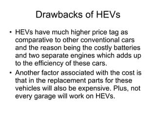 Drawbacks of HEVs HEVs have much higher price tag as comparative to other conventional cars and the reason being the costly batteries and two separate engines which adds up to the efficiency of these cars.  Another factor associated with the cost is that in the replacement parts for these vehicles will also be expensive. Plus, not every garage will work on HEVs.   