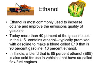 Ethanol Ethanol is most commonly used to increase octane and improve the emissions quality of gasoline.  Today more than 40 percent of the gasoline sold in the U.S. contains ethanol—typically premixed with gasoline to make a blend called E10 that is 90 percent gasoline, 10 percent ethanol.  In Illinois, a blend that is 85 percent ethanol (E85) is also sold for use in vehicles that have so-called flex-fuel engines. 