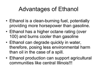 Advantages of Ethanol Ethanol is a clean-burning fuel, potentially providing more horsepower than gasoline.  Ethanol has a higher octane rating (over 100) and burns cooler than gasoline  Ethanol can degrade quickly in water, therefore, posing less environmental harm than oil in the case of a spill. Ethanol production can support agricultural communities like central Illinois!!!  